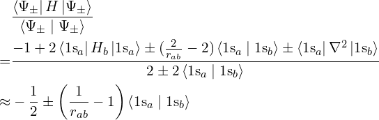 \begin{align*} & \frac {\left \langle \Psi_\pm \right| H \left| \Psi_\pm \right \rangle} {\left \langle \Psi_\pm \mid \Psi_\pm \right \rangle} \\ = & \frac {-1 + 2 \left \langle \mathrm{1s}_a \right| H_b \left| \mathrm{1s}_a \right \rangle \pm (\frac 2 {r_{ab}} - 2) \left \langle \mathrm{1s}_a \mid \mathrm{1s}_b \right \rangle \pm \left \langle \mathrm{1s}_a \right| \nabla^2 \left| \mathrm{1s}_b \right \rangle} {2 \pm 2\left \langle \mathrm{1s}_a \mid \mathrm{1s}_b \right \rangle} \\ \approx & -\frac 1 2 \pm \left(\frac 1 {r_{ab}} - 1 \right) \left \langle \mathrm{1s}_a \mid \mathrm{1s}_b \right \rangle \end{align*}