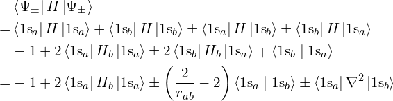 \begin{align*}& \left \langle \Psi_\pm \right| H \left| \Psi_\pm \right \rangle \\= & \left \langle \mathrm{1s}_a \right| H \left| \mathrm{1s}_a \right \rangle + \left \langle \mathrm{1s}_b \right| H \left| \mathrm{1s}_b \right \rangle \pm \left \langle \mathrm{1s}_a \right| H \left| \mathrm{1s}_b \right \rangle \pm \left \langle \mathrm{1s}_b \right| H \left| \mathrm{1s}_a \right \rangle \\= & -1 + 2 \left \langle \mathrm{1s}_a \right| H_b \left| \mathrm{1s}_a \right \rangle \pm 2 \left \langle \mathrm{1s}_b \right| H_b \left| \mathrm{1s}_a \right \rangle \mp \left \langle \mathrm{1s}_b \mid \mathrm{1s}_a \right \rangle \\= & -1 + 2 \left \langle \mathrm{1s}_a \right| H_b \left| \mathrm{1s}_a \right \rangle \pm \left(\frac 2 {r_{ab}} - 2\right) \left \langle \mathrm{1s}_a \mid \mathrm{1s}_b \right \rangle \pm \left \langle \mathrm{1s}_a \right| \nabla^2 \left| \mathrm{1s}_b \right \rangle\end{align*}